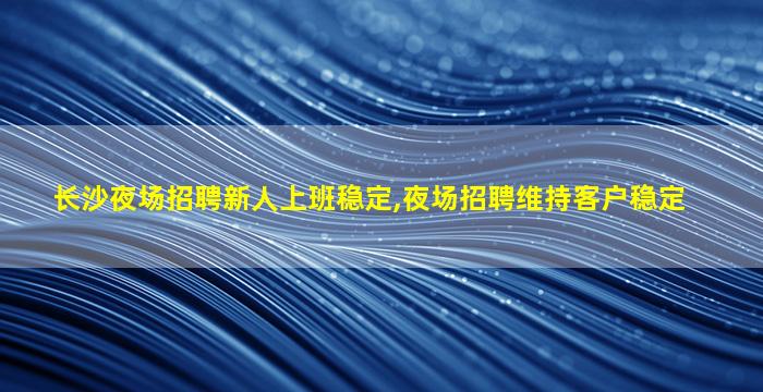 长沙夜场招聘新人上班稳定,夜场招聘维持客户稳定
